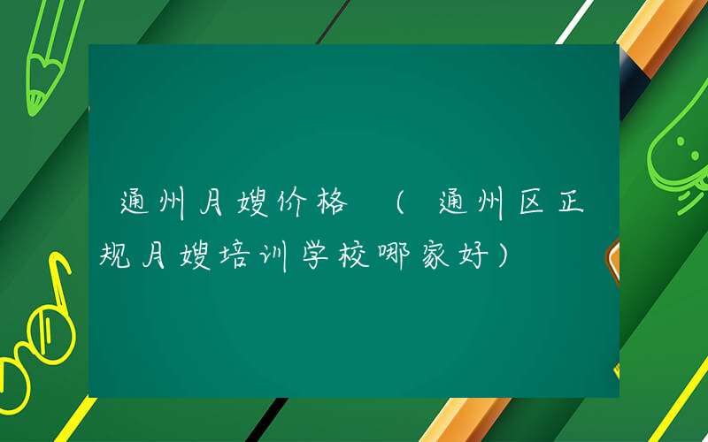 通州月嫂价格 (通州区正规月嫂培训学校哪家好)